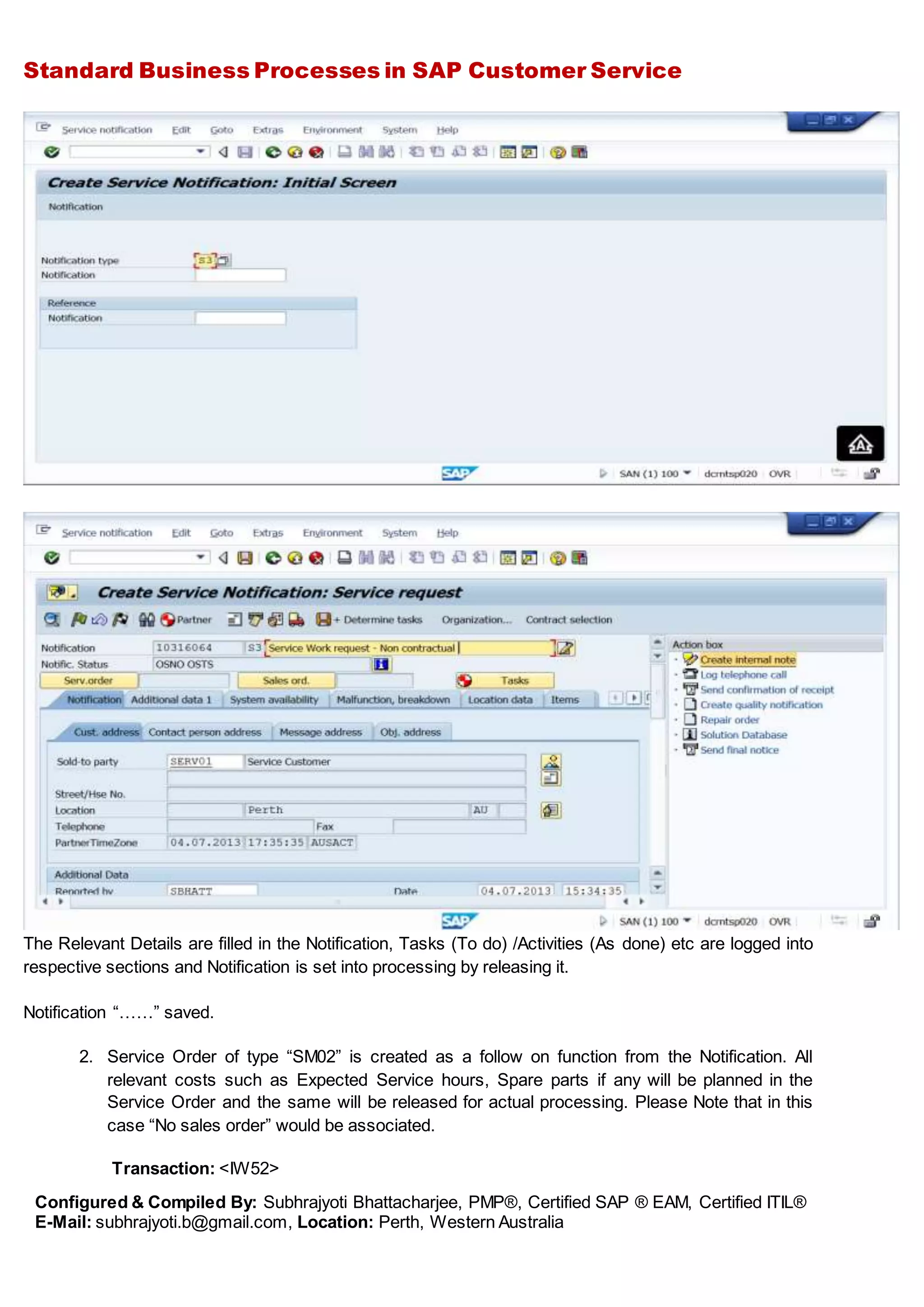 Standard Business Processes in SAP Customer Service
Configured & Compiled By: Subhrajyoti Bhattacharjee, PMP®, Certified SAP ® EAM, Certified ITIL®
E-Mail: subhrajyoti.b@gmail.com, Location: Perth, Western Australia
The Relevant Details are filled in the Notification, Tasks (To do) /Activities (As done) etc are logged into
respective sections and Notification is set into processing by releasing it.
Notification “……” saved.
2. Service Order of type “SM02” is created as a follow on function from the Notification. All
relevant costs such as Expected Service hours, Spare parts if any will be planned in the
Service Order and the same will be released for actual processing. Please Note that in this
case “No sales order” would be associated.
Transaction: <IW52>
 
