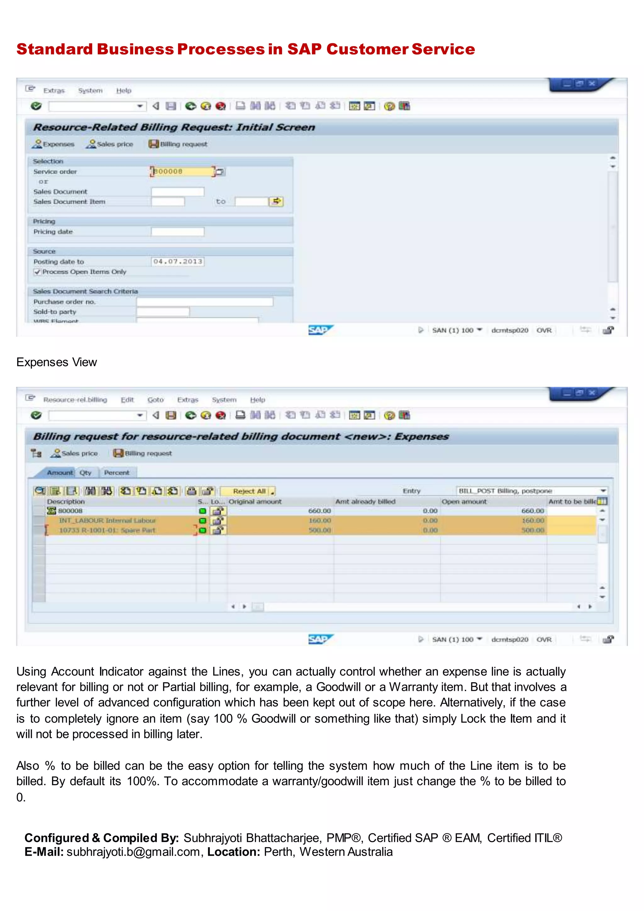 Standard Business Processes in SAP Customer Service
Configured & Compiled By: Subhrajyoti Bhattacharjee, PMP®, Certified SAP ® EAM, Certified ITIL®
E-Mail: subhrajyoti.b@gmail.com, Location: Perth, Western Australia
Expenses View
Using Account Indicator against the Lines, you can actually control whether an expense line is actually
relevant for billing or not or Partial billing, for example, a Goodwill or a Warranty item. But that involves a
further level of advanced configuration which has been kept out of scope here. Alternatively, if the case
is to completely ignore an item (say 100 % Goodwill or something like that) simply Lock the Item and it
will not be processed in billing later.
Also % to be billed can be the easy option for telling the system how much of the Line item is to be
billed. By default its 100%. To accommodate a warranty/goodwill item just change the % to be billed to
0.
 