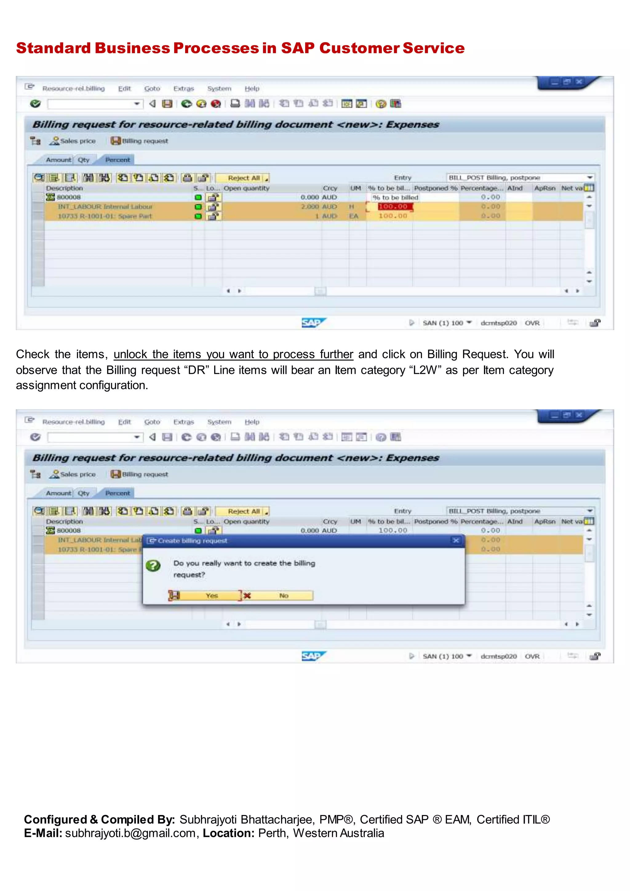 Standard Business Processes in SAP Customer Service
Configured & Compiled By: Subhrajyoti Bhattacharjee, PMP®, Certified SAP ® EAM, Certified ITIL®
E-Mail: subhrajyoti.b@gmail.com, Location: Perth, Western Australia
Check the items, unlock the items you want to process further and click on Billing Request. You will
observe that the Billing request “DR” Line items will bear an Item category “L2W” as per Item category
assignment configuration.
 