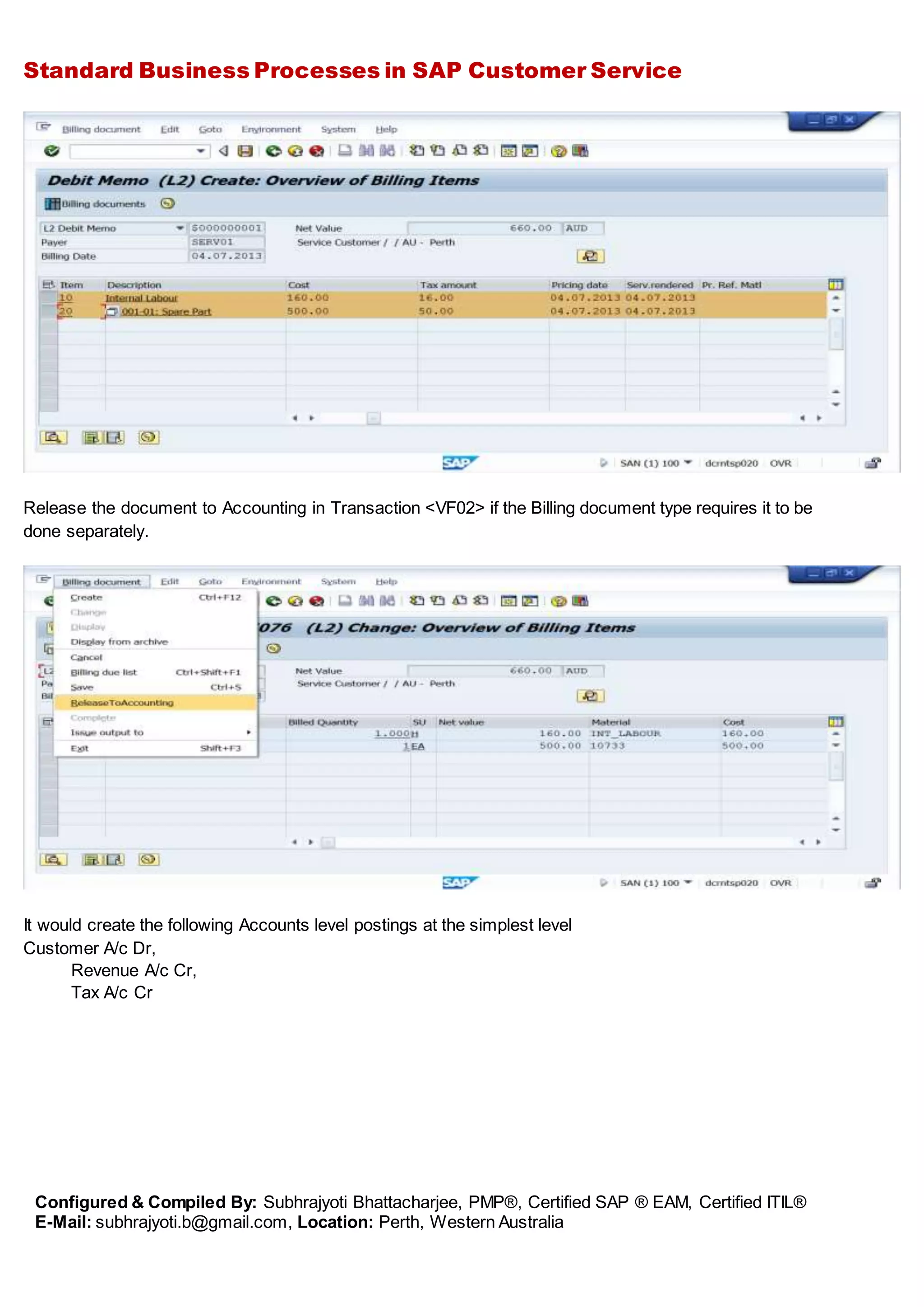 Standard Business Processes in SAP Customer Service
Configured & Compiled By: Subhrajyoti Bhattacharjee, PMP®, Certified SAP ® EAM, Certified ITIL®
E-Mail: subhrajyoti.b@gmail.com, Location: Perth, Western Australia
Release the document to Accounting in Transaction <VF02> if the Billing document type requires it to be
done separately.
It would create the following Accounts level postings at the simplest level
Customer A/c Dr,
Revenue A/c Cr,
Tax A/c Cr
 