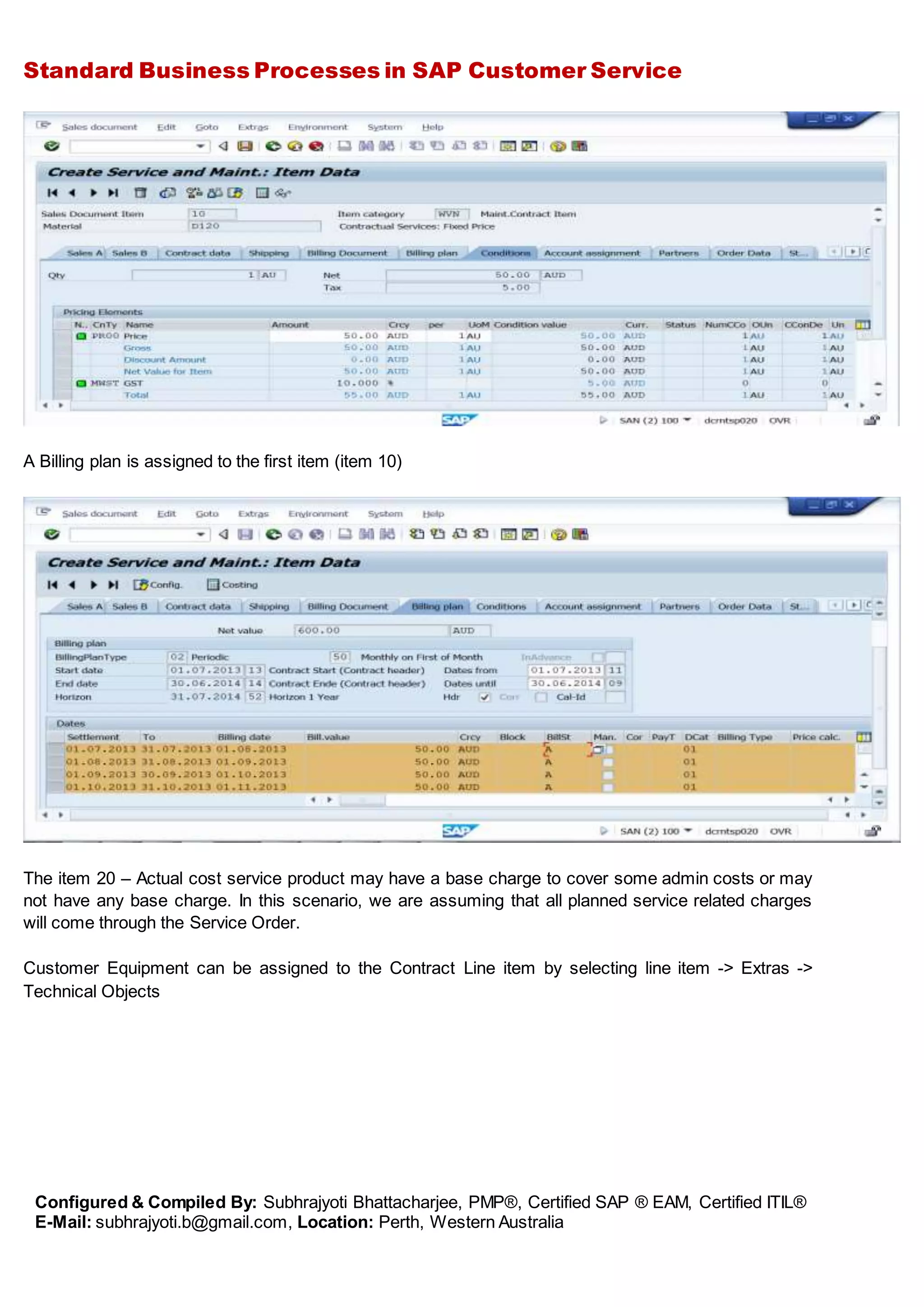 Standard Business Processes in SAP Customer Service
Configured & Compiled By: Subhrajyoti Bhattacharjee, PMP®, Certified SAP ® EAM, Certified ITIL®
E-Mail: subhrajyoti.b@gmail.com, Location: Perth, Western Australia
A Billing plan is assigned to the first item (item 10)
The item 20 – Actual cost service product may have a base charge to cover some admin costs or may
not have any base charge. In this scenario, we are assuming that all planned service related charges
will come through the Service Order.
Customer Equipment can be assigned to the Contract Line item by selecting line item -> Extras ->
Technical Objects
 