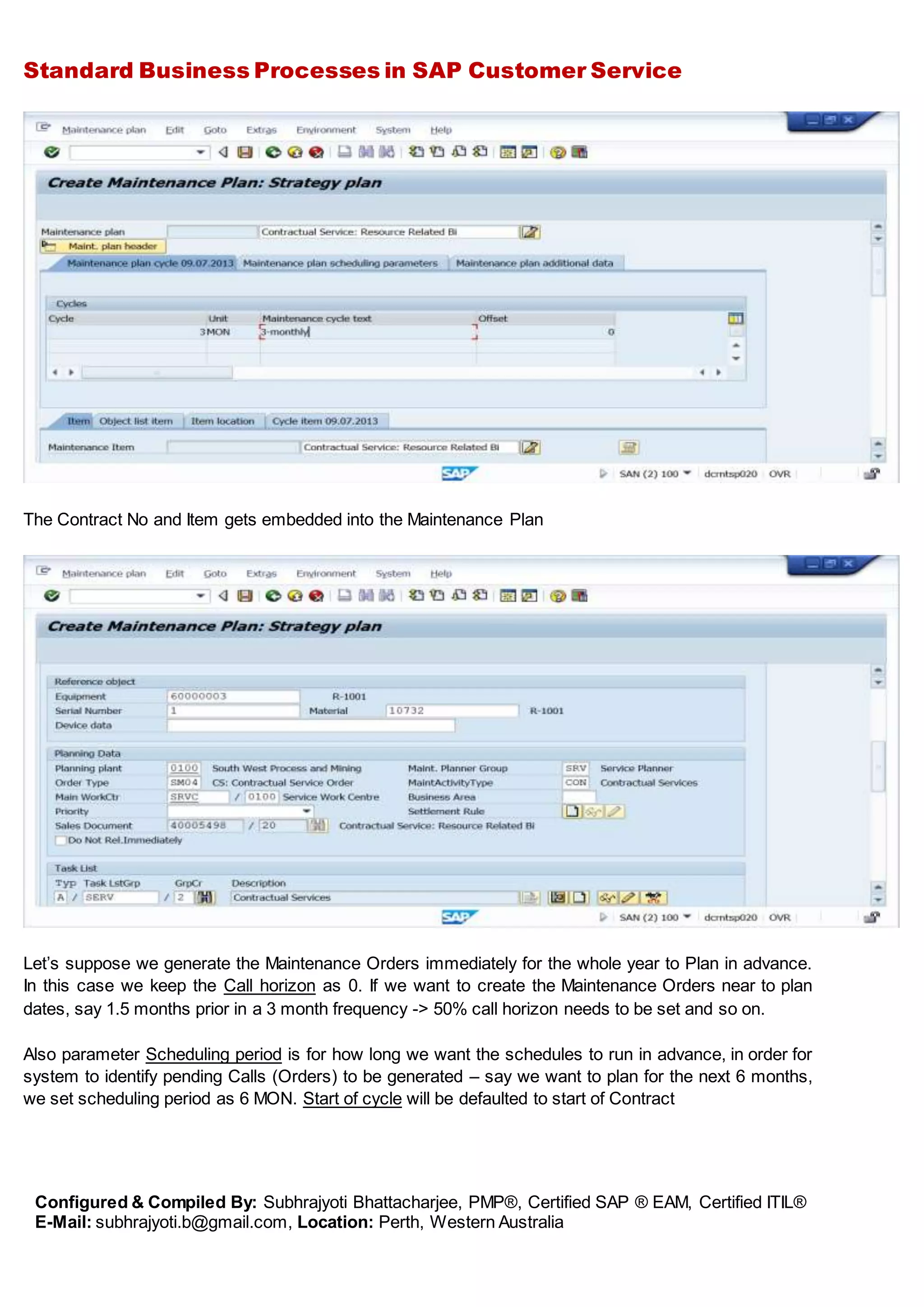 Standard Business Processes in SAP Customer Service
Configured & Compiled By: Subhrajyoti Bhattacharjee, PMP®, Certified SAP ® EAM, Certified ITIL®
E-Mail: subhrajyoti.b@gmail.com, Location: Perth, Western Australia
The Contract No and Item gets embedded into the Maintenance Plan
Let’s suppose we generate the Maintenance Orders immediately for the whole year to Plan in advance.
In this case we keep the Call horizon as 0. If we want to create the Maintenance Orders near to plan
dates, say 1.5 months prior in a 3 month frequency -> 50% call horizon needs to be set and so on.
Also parameter Scheduling period is for how long we want the schedules to run in advance, in order for
system to identify pending Calls (Orders) to be generated – say we want to plan for the next 6 months,
we set scheduling period as 6 MON. Start of cycle will be defaulted to start of Contract
 