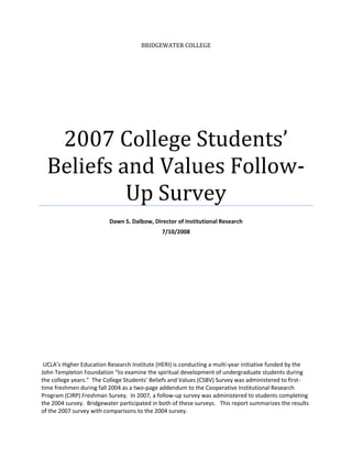 BRIDGEWATER COLLEGE
2007 College Students’ 
Beliefs and Values Follow‐
Up Survey 
 
Dawn S. Dalbow, Director of Institutional Research 
7/10/2008 
 
 
 
   
 UCLA’s Higher Education Research Institute (HERI) is conducting a multi‐year initiative funded by the 
John Templeton Foundation “to examine the spiritual development of undergraduate students during 
the college years.”  The College Students’ Beliefs and Values (CSBV) Survey was administered to first‐
time freshmen during fall 2004 as a two‐page addendum to the Cooperative Institutional Research 
Program (CIRP) Freshman Survey.  In 2007, a follow‐up survey was administered to students completing 
the 2004 survey.  Bridgewater participated in both of these surveys.   This report summarizes the results 
of the 2007 survey with comparisons to the 2004 survey. 
 