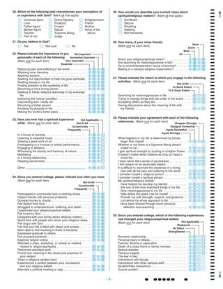 - 3 - ~~~~~~ ~
Enlightenment
Friend
Brother
None of the
above
Divine Mystery
Protector
Creator
Nature
Supreme Being
Judge
`
`
`
`
`
`
Universal Spirit
Love
Father-figure
Mother-figure
Teacher
Part of me
Which of the following best characterizes your conception of
or experience with God? (Mark all that apply)
20.
Yes Not sure` No``
21. Do you believe in God?
. . . . . .
. . . . . . . . . . . . . . .
. . . . . . . . . . . . . . . . . . . . . . . . . .
. . . . . . . . . . . . . . . . . . . . . . . . . . . . .
. . . . . .
. . . . . . . . . . . .
. . . . . . . . . . . . . . . . . . . . . . . . . . . . . . . .
. . . . .
Participated in community food or clothing drives
Helped friends with personal problems
Donated money to charity
Felt distant from God
Struggled to understand evil, suffering, and death
Questioned your religious/spiritual beliefs
Felt loved by God
Disagreed with your family about religious matters
. .
. . . . . . . . . . . . . . . . . . . . . . . . . . . . . .
. . . . . . .
. . . . . . . .
. . . . . . . . . . . . . . . . . . . . . .
. . . . . . . . . . . . . . . . . . . . . . . . . . . .
. . . . . . . . . . . . . . . . . . . . . . . . . . .
. . . . . . . . . . . . . . . . . . . . . .
. . . . . . . . . . . . . . . . . . . . . . . . .
. . . . . . . . . . . . . . . . . . . . . . . . . . . . . . . . . . .
. . . . . . . . . . . . . . . . . . . . .
. . . . . . . . . . . . . . . . . . . . . . . .
. . . . . . . . . . . . . . . . . .
Spent time with people who share your religious views
Felt angry with God
Felt that your life is filled with stress and anxiety
Been able to find meaning in times of hardship
Expressed gratitude to others
Felt at peace/centered
Explored religion online
Attended a class, workshop, or retreat on matters
related to religion/spirituality
Performed volunteer work
Found new meaning in the rituals and practices of
your religion
Taken a religious studies class
Experienced a conflict between your coursework
and your religious beliefs
Attended a political meeting or rally
FON
FON
FON
FON
FON
FON
FON
FON
FON
FON
FON
FON
FON
FON
FON
FON
FON
FON
FON
FON
FON
Since you entered college, please indicate how often you have:
(Mark one for each item)
24.
Not At All
Not Applicable
Occasionally
Frequently
In a house of worship
Listening to beautiful music
Viewing a great work of art
Participating in a musical or artistic performance
Engaging in athletics
Witnessing the beauty and harmony of nature
Meditating
In a loving relationship
. . . . . . . . . . . . . . . . . . . . . . . . . .
. . . . . . . . . . . . . . . . . . . . .
. . . . . . . . . . . . . . . . . . . . .
. . . .
. . . . . . . . . . . . . . . . . . . . . . . . . . .
. . . . . .
. . . . . . . . . . . . . . . . . . . . . . . . . . . . . . . . . . .
. . . . . . . . . . . . . . . . . . . . . . . . .
. . . . . . . . . . . . . . . . . . . . . . . . . .Reading sacred texts
Other:
FON`
FON`
FON`
FON`
FON`
FON`
FON`
FON`
FON`
FON`
Have you ever had a spiritual experience
while: (Mark one for each item)
23.
Reducing pain and suffering in the world
Attaining inner harmony
Attaining wisdom
Seeking out opportunities to help me grow spiritually
Seeking beauty in my life
Finding answers to the mysteries of life
Becoming a more loving person
Seeking to follow religious teachings in my everyday
life
. . . . . . . . . .
. . . . . . . . . . . . . . . . . . . . . . . .
. . . . . . . . . . . . . . . . . . . . . . . . . . . . . .
.
. . . . . . . . . . . . . . . . . . . . . . .
. . . . . . . . . . .
. . . . . . . . . . . . . . . . .
. . . . . . . . . . . . . . . . . . . . . . . . . . . . . . . . . . . . . . . .
Improving the human condition
Discovering who I really am
Becoming a better person
Knowing my purpose in life
Making the world a better place
. . . . . . . . . . . . . . . . . .
. . . . . . . . . . . . . . . . . . . . .
. . . . . . . . . . . . . . . . . . . . . .
. . . . . . . . . . . . . . . . . . . . .
. . . . . . . . . . . . . . . . . .
EVSN
EVSN
EVSN
EVSN
EVSN
EVSN
EVSN
EVSN
EVSN
EVSN
EVSN
EVSN
EVSN
Please indicate the importance to you
personally of each of the following:
(Mark one for each item)
22.
Conflicted
Secure
Doubting
Seeking
Not Interested
`
`
`
`
`
How would you describe your current views about
spiritual/religious matters? (Mark all that apply)
25.
Searching for meaning/purpose in life
Trying to change things that are unfair in the world
Accepting others as they are
Having discussions about the meaning of life with
my friends
. . . . . . . . . . . . . . . .
. . . . .
. . . . . . . . . . . . . . . . . . . . . . .
. . . . . . . . . . . . . . . . . . . . . . . . . . . . . . . . . . . . .
321
321
321
321
Please indicate the extent to which you engage in the following
activities: (Mark one for each item)
27.
Share your religious/spiritual views?
Are searching for meaning/purpose in life?
Go to church/temple/other house of worship?
Belong to a campus religious organization?
. . . . . . . . . . . . . .
. . . . . . . . .
. . . . . . .
. . . . . . . .
AMSN
AMSN
AMSN
AMSN
How many of your close friends:
(Mark one for each item)
26.
What happens in my life is determined by forces
larger than myself
Whether or not there is a Supreme Being doesn't
matter to me
I gain spiritual strength by trusting in a Higher Power
It doesn't matter what I believe as long as I lead a
moral life
. . . . . . . . . . . . . . . . . . . . . . . . . . . .
. . . . . . . . . . . . . . . . . . . . . . . . . . . . . . . .
.
. . . . . . . . . . . . . . . . . . . . . . . . . . . . . . . . . . .
I have never felt a sense of sacredness
I find religion to be personally helpful
It is difficult to reconcile the existence of a loving
God with all the pain and suffering in the world
I consider myself a religious person
I consider myself a spiritual person
My spiritual/religious beliefs:
. . . . . . . . . . .
. . . . . . . . . . . . .
. . . .
. . . . . . . . . . . . . .
. . . . . . . . . . . . . . .
Have helped me develop my identity
Are one of the most important things in my life
Give meaning/purpose to my life
Help define the goals I set for myself
Provide me with strength, support, and guidance
Lie behind my whole approach to life
Have been formed through much personal
reflection and searching
. . . . . . . . . . . .
. . . .
. . . . . . . . . . . . . . .
. . . . . . . . . . . .
. .
. . . . . . . . . . . .
. . . . . . . . . . . . . . . . . . . . .
4321
4321
4321
4321
4321
4321
4321
4321
4321
4321
4321
4321
4321
4321
4321
4321
Please indicate your agreement with each of the following
statements: (Mark one for each item)
28.
. . . . . . . . . . . . . . . . . . . . . . . . . .
. . . . . . . . . . . . . . . . . . . . . . . .
. . . . . . . . . . . . . . . . . . .
. . . . . . . . . .
. . . . . . . . . . . . . . . . . . . . . . . . . . . . . . .
. . . . . . . . . . . . . . . . . . . . . . . . . . . . . .
Romantic relationship
Personal injury or illness
Parents' divorce or separation
Death of a close friend or family member
Natural disaster
Campus tragedy
Strengthened
Not Applicable
No Effect
. . . . . . . . . . . . . . . . . . . . . . . . . . . . . . .
. . . . . . . . . . . . . . . . . . . . . . . . .
. . . . . . . . . . . . . . .
. . . . . . . . . . . . . . . . . . . . . . .
. . . . . . . . . . . . . . . . . . . . . . . . . . . . . . .
Weakened
The war in Iraq
Interactions with faculty
Interactions with other campus staff
Student/Peer interactions
Course content
Since you entered college, which of the following experiences
has changed your religious/spiritual beliefs:
(Mark one for each item)
29.
`
`
`
`
`
`
`
`
`
`
Somewhat Important
Not Important
Very Important
Essential
Frequently
Not At All
Occasionally
To A Great Extent
Not At All
To Some Extent
Disagree Somewhat
Disagree Strongly
Agree Somewhat
Agree Strongly
321
321
321
321
321
321`
321`
321`
321`
321`
321`
Some
None
Most
All
 