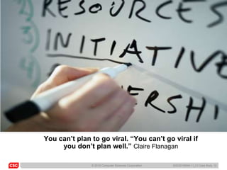 You can’t plan to go viral. “You can’t go viral if
     you don’t plan well.” Claire Flanagan

               © 2010 Computer Sciences Corporation   6/22/20105045-11_C3 Case Study 12
 