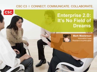 CSC C3 I CONNECT. COMMUNICATE. COLLABORATE.


                                          Enterprise 2.0:
                                          It’s No Field of
                                                  Dreams
                                                   Mark Masterson
                                                         Innovation Lead
                                                   Resident troublemaker




            © 2010 Computer Sciences Corporation     6/22/20105045-11_C3 Case Study 1
 