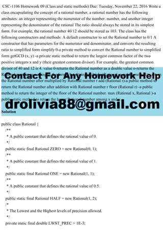 CSC-1106 Homework 09 (Class and static methods) Due: Tuesday, November 22, 2016 Write a
class encapsulating the concept of a rational number, a rational number has the following
attributes: an integer representing the numerator of the number. number, and another integer
representing the denominator of the rational The ratio should always be stored in its simplest
form. For example, the rational number 40/12 should be stored as 103. The class has the
following constructors and methods: A default constructor to set the Rational number to 0/1 A
constructor that has parameters for the numerator and denominator, and converts the resulting
ratio to simplified form simplify 0-a private method to convert the Rational number to simplified
form getGCD (x, y) -a private static method to return the largest common factor of the two
positive integers x and y (their greatest common divisor). For example, the greatest common
divisor of 40 and 12 is 4. value 0-returns the Rational number as a double value o-returns the
Rational number as a string in the form a/b toString multiply (Rational -a public method to return
the Rational number after multiplied by Rational number r add (Rational r)-a public method to
return the Rational number after addition with Rational number r floor (Rational r) -a public
method to return the integer of the floor of the Rational number. max (Rational x, Rational )-a
public static method to return the larger Rational number among x and y.
Solution
public class Rational {
/**
* A public constant that defines the rational value of 0.
*/
public static final Rational ZERO = new Rational(0, 1);
/**
* A public constant that defines the rational value of 1.
*/
public static final Rational ONE = new Rational(1, 1);
/**
* A public constant that defines the rational value of 0.5.
*/
public static final Rational HALF = new Rational(1, 2);
/*
* The Lowest and the Highest levels of precision allowed.
*/
private static final double LWST_PREC = 1E-3;