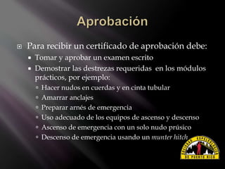  Para recibir un certificado de aprobación debe:
 Tomar y aprobar un examen escrito
 Demostrar las destrezas requeridas en los módulos
prácticos, por ejemplo:
 Hacer nudos en cuerdas y en cinta tubular
 Amarrar anclajes
 Preparar arnés de emergencia
 Uso adecuado de los equipos de ascenso y descenso
 Ascenso de emergencia con un solo nudo prúsico
 Descenso de emergencia usando un munter hitch
 