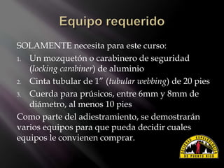 SOLAMENTE necesita para este curso:
1. Un mozquetón o carabinero de seguridad
(locking carabiner) de aluminio
2. Cinta tubular de 1” (tubular webbing) de 20 pies
3. Cuerda para prúsicos, entre 6mm y 8mm de
diámetro, al menos 10 pies
Como parte del adiestramiento, se demostrarán
varios equipos para que pueda decidir cuales
equipos le convienen comprar.
 