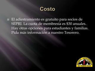  El adiestramiento es gratuito para socios de
SEPRI. La cuota de membresía es $30 anuales.
Hay otras opciones para estudiantes y familias.
Pida más información a nuestro Tesorero.
 