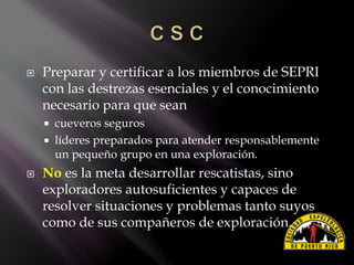  Preparar y certificar a los miembros de SEPRI
con las destrezas esenciales y el conocimiento
necesario para que sean
 cueveros seguros
 líderes preparados para atender responsablemente
un pequeño grupo en una exploración.
 No es la meta desarrollar rescatistas, sino
exploradores autosuficientes y capaces de
resolver situaciones y problemas tanto suyos
como de sus compañeros de exploración.
 