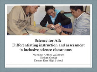 Science for All:
Differentiating instruction and assessment
in inclusive science classrooms
Matthew Anthes-Washburn
Nathan Grover
Denver East High School
 