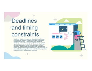 Deadlines
and timing
constraints
Deadlines dictate the maximum allowable time for task
completion in real-time systems, crucial in maintaining
system performance. Timing constraints define the
conditions under which tasks must be executed to meet
specified performance standards. Understanding these
constraints allows for better scheduling and resource
allocation, ensuring that high-priority tasks are executed
first. In real-time systems, both hard and soft constraints are
essential to balance performance and reliability, impacting
how systems are designed and deployed.
 