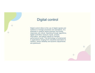 Digital control
Digital control refers to the use of digital signals and
systems to manage processes and operations. It is
essential in systems where precision and timely
responses are critical. Operating through algorithms,
digital controllers measure inputs, process
information, and adjust outputs to maintain
performance levels. This technology is fundamental
in applications ranging from industrial automation to
robotics, where reliability and dynamic adjustments
are paramount.
 