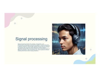 Signal processing
Signal processing involves the analysis, manipulation, and
transformation of signals to improve their quality or extract information.
In real-time systems, effective signal processing is crucial for tasks such
as filtering noise from sensor data, enabling accurate decision-making.
Techniques used range from basic filtering to complex adaptive
algorithms that learn from the environment. This is commonly applied in
telecommunications, audio processing, and control systems to ensure
reliable performance under varying conditions.
 