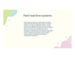 Hard real-time systems
Hard real-time systems are those that must meet
critical deadlines with absolute certainty; missing a
deadline can lead to catastrophic failures. These
systems are designed with strict timing constraints
and are often utilized in applications such as medical
devices, avionics, and industrial automation.
Examples include flight control systems where timely
responses to sensor inputs are crucial for safety. To
ensure reliability, hard real-time systems often
employ rigorous scheduling and resource
management techniques.
 