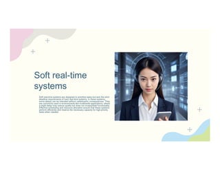 Soft real-time
systems
Soft real-time systems are designed to prioritize tasks but lack the strict
deadline requirements of hard real-time systems. In these systems,
some delays can be tolerated without catastrophic consequences. They
are commonly used in environments like multimedia applications, where
a slight delay may reduce quality but does not incapacitate functionality.
Effective scheduling and resource allocation ensure that these systems
perform efficiently and reserve the necessary capacity for high-priority
tasks when needed.
 