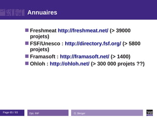 Annuaires

                Freshmeat   http://freshmeat.net/ (> 39000
                 projets)
                FSF/Unesco : http://directory.fsf.org/ (> 5800
                 projets)
                Framasoft : http://framasoft.net/ (> 1400)
                Ohloh : http://ohloh.net/ (> 300 000 projets ??)




Page 65 / 93    Dpt. INF           O. Berger
 