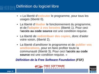 Définition du logiciel libre

          ●   « La liberté d'exécuter le programme, pour tous les
              usages (liberté 0).
          ●   La liberté d'étudier le fonctionnement du programme,
              et de l'adapter à vos besoins (liberté 1). Pour ceci
              l'accès au code source est une condition requise.
          ●   La liberté de redistribuer des copies, donc d'aider
              votre voisin, (liberté 2).
          ●   La liberté d'améliorer le programme et de publier vos
              améliorations, pour en faire profiter toute la
              communauté (liberté 3). Pour ceci l'accès au code
              source est une condition requise. »
          Définition de la Free Software Foundation (FSF)


page 10
 