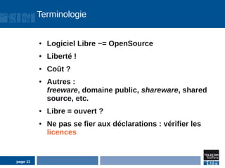 Terminologie


          ●   Logiciel Libre ~= OpenSource
          ●   Liberté !
          ●   Coût ?
          ●   Autres :
              freeware, domaine public, shareware, shared
              source, etc.
          ●   Libre = ouvert ?
          ●   Ne pas se fier aux déclarations : vérifier les
              licences


page 11
 