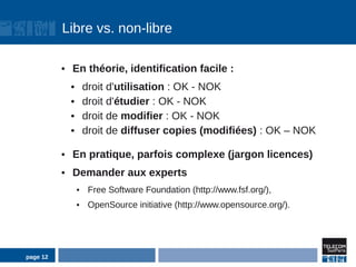 Libre vs. non-libre

          ●   En théorie, identification facile :
              ●       droit d'utilisation : OK - NOK
              ●       droit d'étudier : OK - NOK
              ●       droit de modifier : OK - NOK
              ●       droit de diffuser copies (modifiées) : OK – NOK

          ●   En pratique, parfois complexe (jargon licences)
          ●   Demander aux experts
                  ●    Free Software Foundation (http://www.fsf.org/),
                  ●    OpenSource initiative (http://www.opensource.org/).




page 12
 