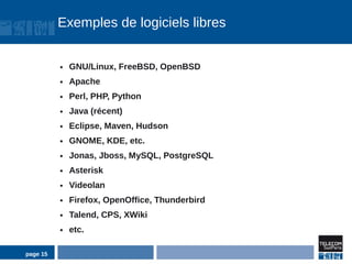 Exemples de logiciels libres


          ●   GNU/Linux, FreeBSD, OpenBSD
          ●   Apache
          ●   Perl, PHP, Python
          ●   Java (récent)
          ●   Eclipse, Maven, Hudson
          ●   GNOME, KDE, etc.
          ●   Jonas, Jboss, MySQL, PostgreSQL
          ●   Asterisk
          ●   Videolan
          ●   Firefox, OpenOffice, Thunderbird
          ●   Talend, CPS, XWiki
          ●   etc.

page 15
 