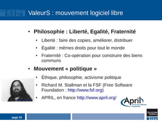 ValeurS : mouvement logiciel libre

               ●        Philosophie : Liberté, Egalité, Fraternité
                        ●   Liberté : faire des copies, améliorer, distribuer
                        ●   Égalité : mêmes droits pour tout le monde
                        ●   Fraternité : Co-opération pour construire des biens
                            communs
               ●        Mouvement « politique »
                        ●   Éthique, philosophie, activisme politique
                        ●   Richard M. Stallman et la FSF (Free Software
                            Foundation : http://www.fsf.org)
 http://stallman.org/
                        ●   APRIL, en france http://www.april.org/



page 16
 
