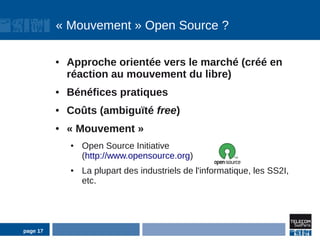 « Mouvement » Open Source ?

          ●   Approche orientée vers le marché (créé en
              réaction au mouvement du libre)
          ●   Bénéfices pratiques
          ●   Coûts (ambiguïté free)
          ●   « Mouvement »
              ●   Open Source Initiative
                  (http://www.opensource.org)
              ●   La plupart des industriels de l'informatique, les SS2I,
                  etc.




page 17
 