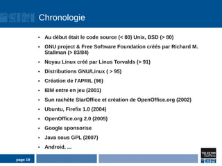 Chronologie

          ●   Au début était le code source (< 80) Unix, BSD (> 80)
          ●   GNU project & Free Software Foundation créés par Richard M.
              Stallman (> 83/84)
          ●   Noyau Linux créé par Linus Torvalds (> 91)
          ●   Distributions GNU/Linux ( > 95)
          ●   Création de l'APRIL (96)
          ●   IBM entre en jeu (2001)
          ●   Sun rachète StarOffice et création de OpenOffice.org (2002)
          ●   Ubuntu, Firefix 1.0 (2004)
          ●   OpenOffice.org 2.0 (2005)
          ●   Google sponsorise
          ●   Java sous GPL (2007)
          ●   Android, ...

page 19
 