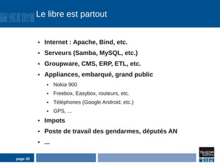 Le libre est partout


          ●   Internet : Apache, Bind, etc.
          ●   Serveurs (Samba, MySQL, etc.)
          ●   Groupware, CMS, ERP, ETL, etc.
          ●   Appliances, embarqué, grand public
               ●    Nokia 900
               ●    Freebox, Easybox, routeurs, etc.
               ●    Téléphones (Google Android, etc.)
               ●    GPS, ...
          ●   Impots
          ●   Poste de travail des gendarmes, députés AN
          ●   ...

page 20
 