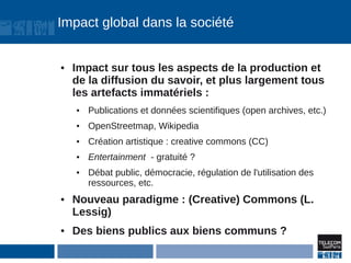 Impact global dans la société


●   Impact sur tous les aspects de la production et
    de la diffusion du savoir, et plus largement tous
    les artefacts immatériels :
    ●   Publications et données scientifiques (open archives, etc.)
    ●   OpenStreetmap, Wikipedia
    ●   Création artistique : creative commons (CC)
    ●   Entertainment - gratuité ?
    ●   Débat public, démocracie, régulation de l'utilisation des
        ressources, etc.
●   Nouveau paradigme : (Creative) Commons (L.
    Lessig)
●   Des biens publics aux biens communs ?
 