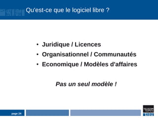 Qu'est-ce que le logiciel libre ?




              ●   Juridique / Licences
              ●   Organisationnel / Communautés
              ●   Economique / Modèles d'affaires


                      Pas un seul modèle !



page 24
 