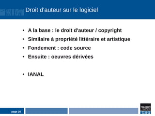 Droit d'auteur sur le logiciel


          ●    A la base : le droit d'auteur / copyright
          ●    Similaire à propriété littéraire et artistique
          ●    Fondement : code source
          ●    Ensuite : oeuvres dérivées


          ●    IANAL




page 26
 
