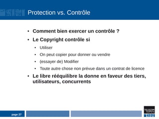 Protection vs. Contrôle

          ●   Comment bien exercer un contrôle ?
          ●   Le Copyright contrôle si
              ●   Utiliser
              ●   On peut copier pour donner ou vendre
              ●   (essayer de) Modifier
              ●   Toute autre chose non prévue dans un contrat de licence
          ●   Le libre rééquilibre la donne en faveur des tiers,
              utilisateurs, concurrents




page 27
 