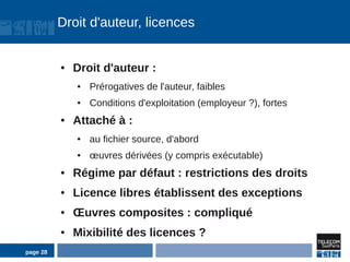 Droit d'auteur, licences


          ●   Droit d'auteur :
              ●   Prérogatives de l'auteur, faibles
              ●   Conditions d'exploitation (employeur ?), fortes
          ●   Attaché à :
              ●   au fichier source, d'abord
              ●   œuvres dérivées (y compris exécutable)
          ●   Régime par défaut : restrictions des droits
          ●   Licence libres établissent des exceptions
          ●   Œuvres composites : compliqué
          ●   Mixibilité des licences ?
page 28
 