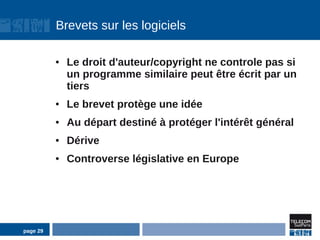 Brevets sur les logiciels

          ●   Le droit d'auteur/copyright ne controle pas si
              un programme similaire peut être écrit par un
              tiers
          ●   Le brevet protège une idée
          ●   Au départ destiné à protéger l'intérêt général
          ●   Dérive
          ●   Controverse législative en Europe




page 29
 
