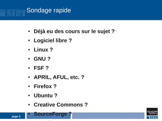 Sondage rapide


         ●   Déjà eu des cours sur le sujet ?
         ●   Logiciel libre ?
         ●   Linux ?
         ●   GNU ?
         ●   FSF ?
         ●   APRIL, AFUL, etc. ?
         ●   Firefox ?
         ●   Ubuntu ?
         ●   Creative Commons ?

page 3
         ●   SourceForge ?
 
