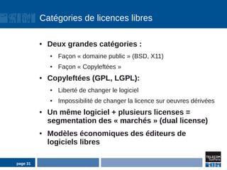 Catégories de licences libres

          ●   Deux grandes catégories :
              ●   Façon « domaine public » (BSD, X11)
              ●   Façon « Copyleftées »
          ●   Copyleftées (GPL, LGPL):
              ●   Liberté de changer le logiciel
              ●   Impossibilité de changer la licence sur oeuvres dérivées
          ●   Un même logiciel + plusieurs licenses =
              segmentation des « marchés » (dual license)
          ●   Modèles économiques des éditeurs de
              logiciels libres

page 31
 