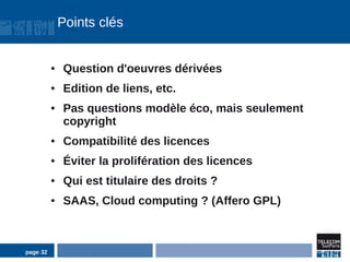 Points clés


          ●   Question d'oeuvres dérivées
          ●   Edition de liens, etc.
          ●   Pas questions modèle éco, mais seulement
              copyright
          ●   Compatibilité des licences
          ●   Éviter la prolifération des licences
          ●   Qui est titulaire des droits ?
          ●   SAAS, Cloud computing ? (Affero GPL)



page 32
 