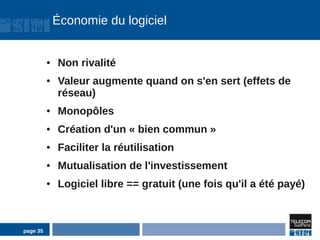Économie du logiciel


          ●   Non rivalité
          ●   Valeur augmente quand on s'en sert (effets de
              réseau)
          ●   Monopôles
          ●   Création d'un « bien commun »
          ●   Faciliter la réutilisation
          ●   Mutualisation de l'investissement
          ●   Logiciel libre == gratuit (une fois qu'il a été payé)



page 35
 