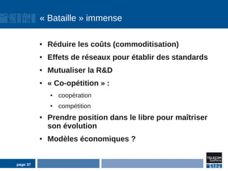 « Bataille » immense

          ●   Réduire les coûts (commoditisation)
          ●   Effets de réseaux pour établir des standards
          ●   Mutualiser la R&D
          ●   « Co-opétition » :
              ●   coopération
              ●   compétition
          ●   Prendre position dans le libre pour maîtriser
              son évolution
          ●   Modèles économiques ?


page 37
 