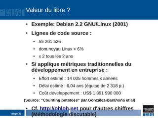 Valeur du libre ?

          ●   Exemple: Debian 2.2 GNU/Linux (2001)
          ●   Lignes de code source :
              ●   55 201 526
              ●   dont noyau Linux < 6%
              ●   x 2 tous les 2 ans
          ●   Si applique métriques traditionnelles du
              développement en entreprise :
              ●   Effort estimé : 14 005 hommes x années
              ●   Délai estimé : 6,04 ans (équipe de 2 318 p.)
              ●   Coût développement : US$ 1 891 990 000
          (Source: "Counting potatoes" par Gonzalez-Barahona et al)
          ●   Cf. http://ohloh.net pour d'autres chiffres
page 39
              (Méthodologie discutable)
 