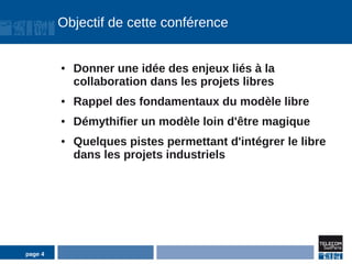 Objectif de cette conférence


         ●   Donner une idée des enjeux liés à la
             collaboration dans les projets libres
         ●   Rappel des fondamentaux du modèle libre
         ●   Démythifier un modèle loin d'être magique
         ●   Quelques pistes permettant d'intégrer le libre
             dans les projets industriels




page 4
 