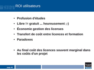 ROI utilisateurs


          ●    Profusion d'études
          ●    Libre != gratuit ... heureusement ;-)
          ●    Économie gestion des licenses
          ●    Transfert de coût entre licences et formation
          ●    Paradoxes


          ●    Au final coût des licences souvent marginal dans
               les coûts d'un projet



page 40
 
