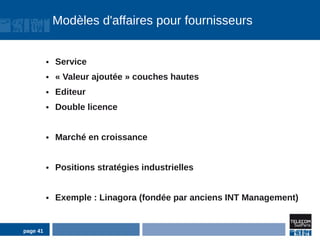 Modèles d'affaires pour fournisseurs


          ●   Service
          ●   « Valeur ajoutée » couches hautes
          ●   Editeur
          ●   Double licence


          ●   Marché en croissance


          ●   Positions stratégies industrielles


          ●   Exemple : Linagora (fondée par anciens INT Management)


page 41
 