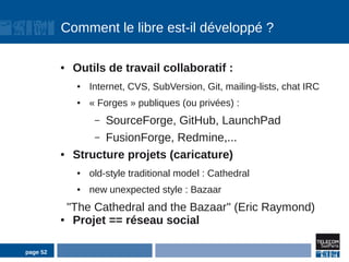 Comment le libre est-il développé ?

          ●   Outils de travail collaboratif :
              ●   Internet, CVS, SubVersion, Git, mailing-lists, chat IRC
              ●   « Forges » publiques (ou privées) :
                   –SourceForge, GitHub, LaunchPad
                  – FusionForge, Redmine,...
          ●   Structure projets (caricature)
              ●   old-style traditional model : Cathedral
              ●   new unexpected style : Bazaar
            "The Cathedral and the Bazaar" (Eric Raymond)
          ●  Projet == réseau social

page 52
 