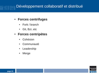 Développement collaboratif et distribué


          ●   Forces centrifuges
               ●   Fork / branch
               ●   Git, Bzr, etc
          ●   Forces centripètes
               ●   Cohésion
               ●   Communauté
               ●   Leadership
               ●   Merge




page 61
 