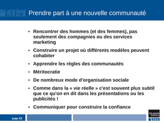 Prendre part à une nouvelle communauté

          ●   Rencontrer des hommes (et des femmes), pas
              seulement des compagnies ou des services
              marketing
          ●   Construire un projet où différents modèles peuvent
              cohabiter
          ●   Apprendre les règles des communautés
          ●   Méritocratie
          ●   De nombreux mode d'organisation sociale
          ●   Comme dans la « vie réelle » c'est souvent plus subtil
              que ce qu'on en dit dans les présentations ou les
              publicités !
          ●   Communiquer pour construire la confiance

page 62
 