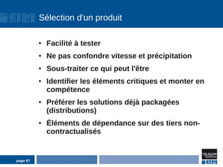 Sélection d'un produit

          ●   Facilité à tester
          ●   Ne pas confondre vitesse et précipitation
          ●   Sous-traiter ce qui peut l'être
          ●   Identifier les éléments critiques et monter en
              compétence
          ●   Préférer les solutions déjà packagées
              (distributions)
          ●   Éléments de dépendance sur des tiers non-
              contractualisés


page 67
 