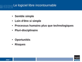 Le logiciel libre incontournable


         ●    Semble simple
         ●    Loin d'être si simple
         ●    Processus humains plus que technologiques
         ●    Pluri-disciplinaire


         ●    Oportunités
         ●    Risques




page 7
 